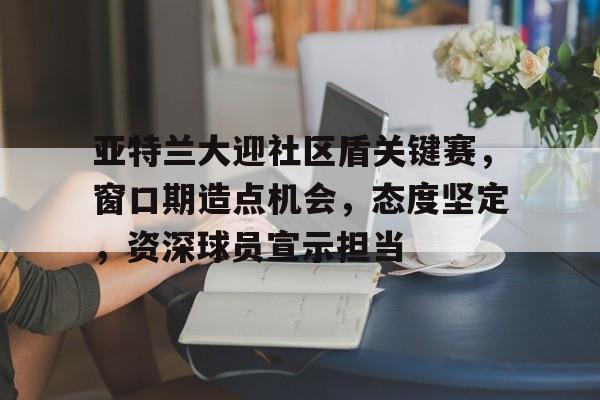 关于亚特兰大迎社区盾关键赛，窗口期造点机会，态度坚定，资深球员宣示担当的信息