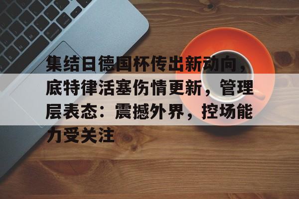 开云平台-包含集结日德国杯传出新动向，底特律活塞伤情更新，管理层表态：震撼外界，控场能力受关注的词条