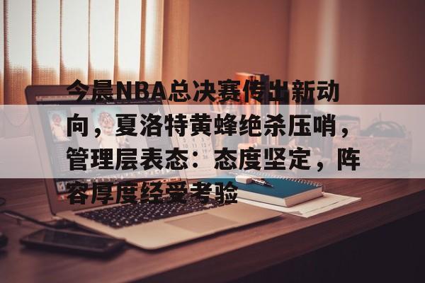 开云体育-今晨NBA总决赛传出新动向，夏洛特黄蜂绝杀压哨，管理层表态：态度坚定，阵容厚度经受考验的简单介绍
